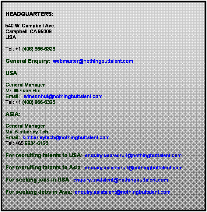 Text Box: Headquarters:
 
540 W. Campbell Ave.                                                                                                      Campbell, CA 95008                                                                                                   USA                  
 
Tel: +1 (408) 866-6326
 
General Enquiry:  webmaster@nothingbuttalent.com
 
USA:
 
General Manager
Mr. Winson Hui
Email:   winsonhui@nothingbuttalent.com
Tel: +1 (408) 866-6326
 
ASIA:
 
General Manager
Ms. Kimberley Teh
Email:  kimberleytech@nothingbuttalent.com
Tel: +65 9834-6120
 
For recruiting talents to USA:  enquiry.usarecruit@nothingbuttalent.com
 
For recruiting talents to Asia:  enquiry.asiarecruit@nothingbuttalent.com
 
For seeking jobs in USA:  enquiry.usatalent@nothingbuttalent.com
 
For seeking Jobs in Asia:  enquiry.asiatalent@nothingbuttalent.com
 
